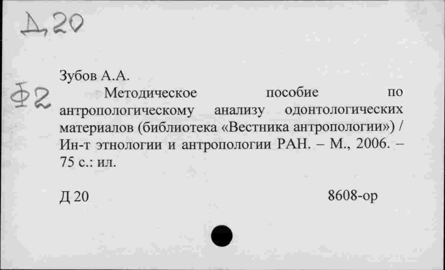 ﻿Зубов А.А.
Методическое	пособие	по
антропологическому анализу одонтологических материалов (библиотека «Вестника антропологии») / Ин-т этнологии и антропологии РАН. - М., 2006. -75 с.: ил.
Д20
8608-ор